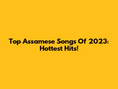 Top Assamese Songs Of 2023: Hottest Hits!