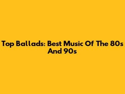 Top Ballads: Best Music Of The 80s And 90s