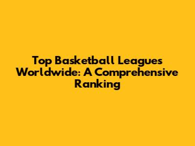 Top Basketball Leagues Worldwide: A Comprehensive Ranking