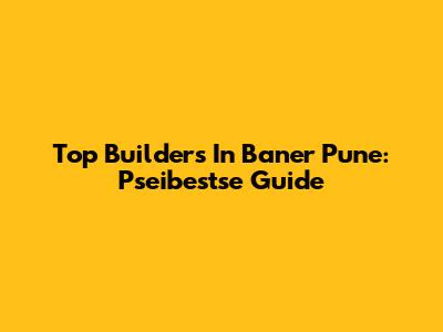 Top Builders In Baner Pune: Pseibestse Guide
