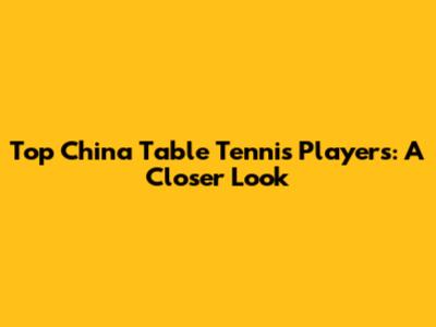 Top China Table Tennis Players: A Closer Look
