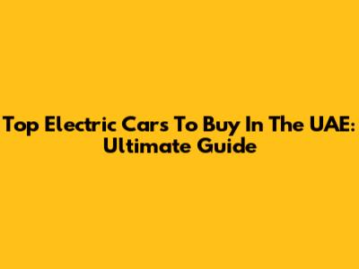 Top Electric Cars To Buy In The UAE: Ultimate Guide
