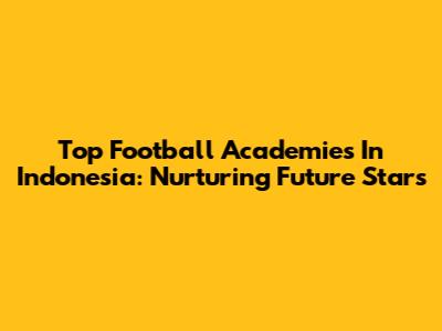 Top Football Academies In Indonesia: Nurturing Future Stars