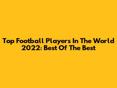 Top Football Players In The World 2022: Best Of The Best