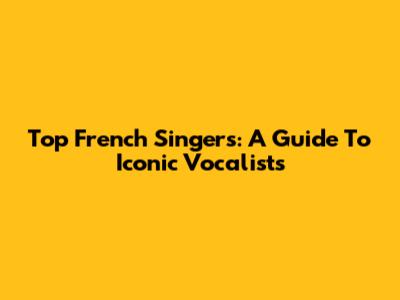 Top French Singers: A Guide To Iconic Vocalists