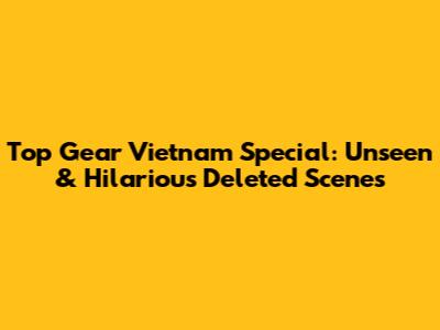 Top Gear Vietnam Special: Unseen & Hilarious Deleted Scenes