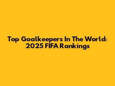 Top Goalkeepers In The World: 2025 FIFA Rankings