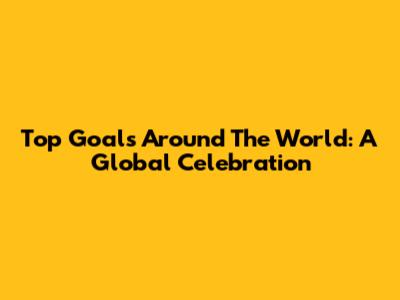 Top Goals Around The World: A Global Celebration