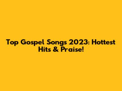 Top Gospel Songs 2023: Hottest Hits & Praise!