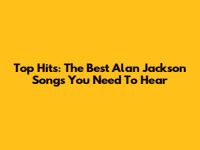 Top Hits: The Best Alan Jackson Songs You Need To Hear