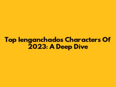 Top Ienganchados Characters Of 2023: A Deep Dive