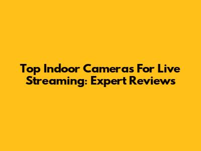 Top Indoor Cameras For Live Streaming: Expert Reviews