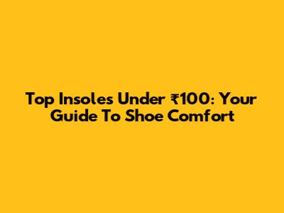 Top Insoles Under ₹100: Your Guide To Shoe Comfort