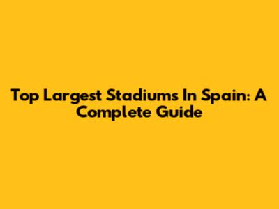 Top Largest Stadiums In Spain: A Complete Guide