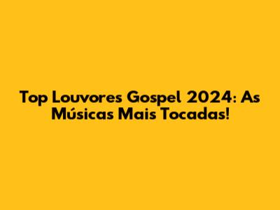 Top Louvores Gospel 2024: As Músicas Mais Tocadas!