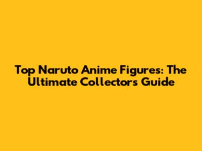 Top Naruto Anime Figures: The Ultimate Collector's Guide