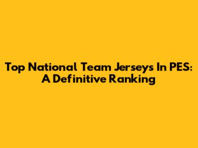 Top National Team Jerseys In PES: A Definitive Ranking