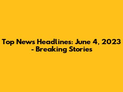 Top News Headlines: June 4, 2023 - Breaking Stories