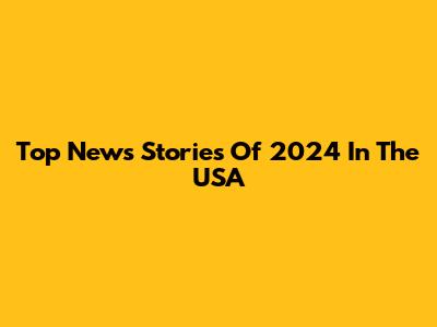 Top News Stories Of 2024 In The USA