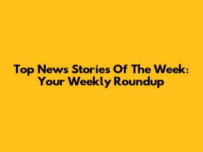 Top News Stories Of The Week: Your Weekly Roundup