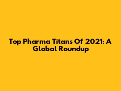 Top Pharma Titans Of 2021: A Global Roundup