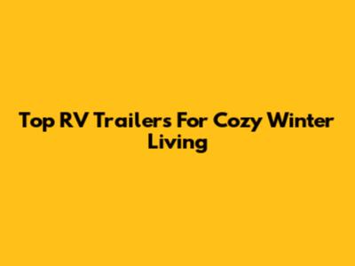 Top RV Trailers For Cozy Winter Living