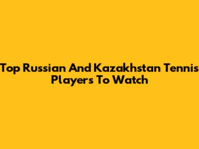 Top Russian And Kazakhstan Tennis Players To Watch