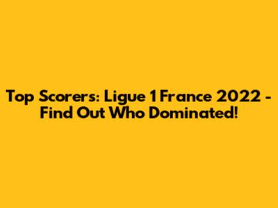 Top Scorers: Ligue 1 France 2022 - Find Out Who Dominated!