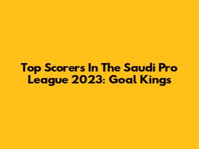 Top Scorers In The Saudi Pro League 2023: Goal Kings