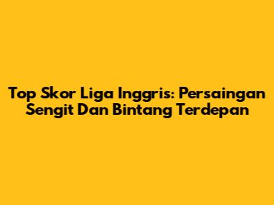 Top Skor Liga Inggris: Persaingan Sengit Dan Bintang Terdepan