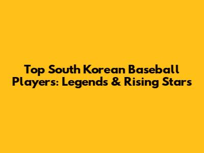 Top South Korean Baseball Players: Legends & Rising Stars