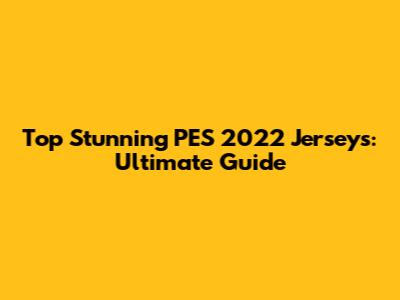 Top Stunning PES 2022 Jerseys: Ultimate Guide