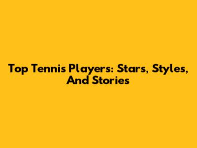 Top Tennis Players: Stars, Styles, And Stories