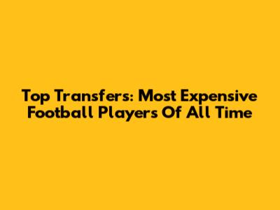 Top Transfers: Most Expensive Football Players Of All Time