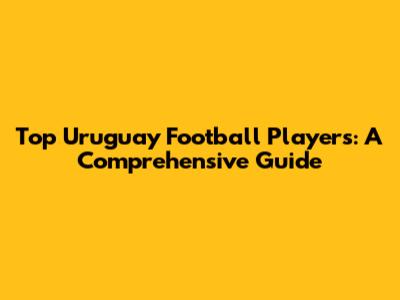 Top Uruguay Football Players: A Comprehensive Guide