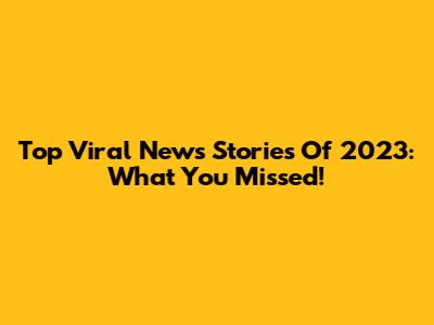 Top Viral News Stories Of 2023: What You Missed!