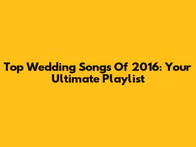 Top Wedding Songs Of 2016: Your Ultimate Playlist