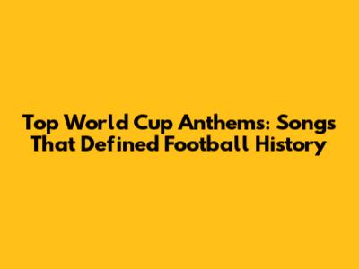 Top World Cup Anthems: Songs That Defined Football History
