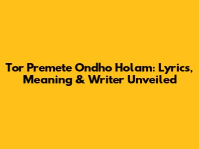 Tor Premete Ondho Holam: Lyrics, Meaning & Writer Unveiled