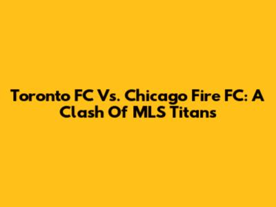 Toronto FC Vs. Chicago Fire FC: A Clash Of MLS Titans
