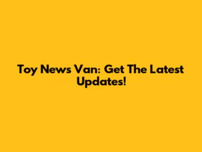 Toy News Van: Get The Latest Updates!