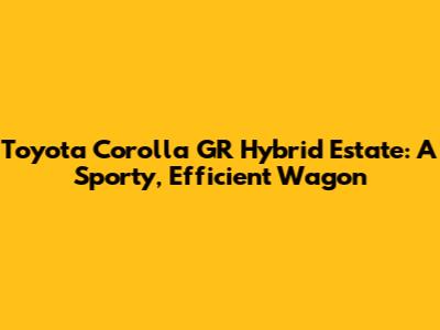 Toyota Corolla GR Hybrid Estate: A Sporty, Efficient Wagon
