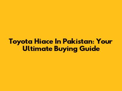 Toyota Hiace In Pakistan: Your Ultimate Buying Guide