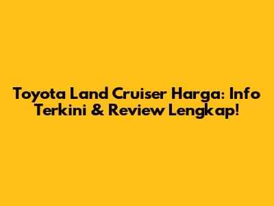 Toyota Land Cruiser Harga: Info Terkini & Review Lengkap!