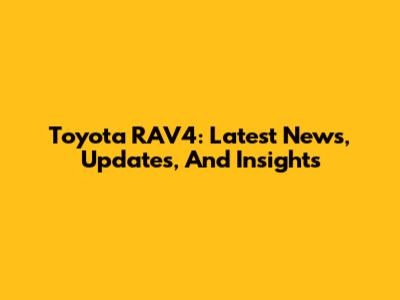Toyota RAV4: Latest News, Updates, And Insights