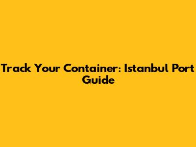 Track Your Container: Istanbul Port Guide