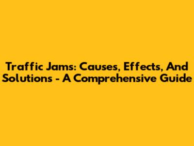 Traffic Jams: Causes, Effects, And Solutions - A Comprehensive Guide
