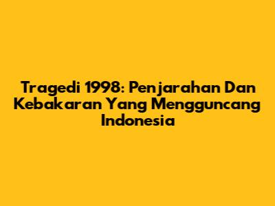 Tragedi 1998: Penjarahan Dan Kebakaran Yang Mengguncang Indonesia
