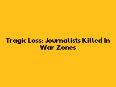 Tragic Loss: Journalists Killed In War Zones