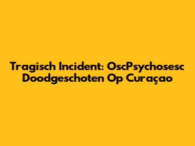 Tragisch Incident: OscPsychosesc Doodgeschoten Op Curaçao